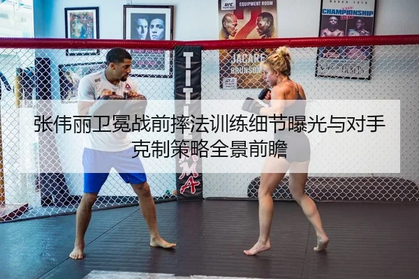 张伟丽卫冕战前摔法训练细节曝光与对手克制策略全景前瞻